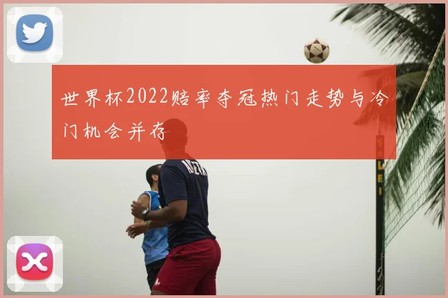 世界杯2022赔率夺冠热门走势与冷门机会并存