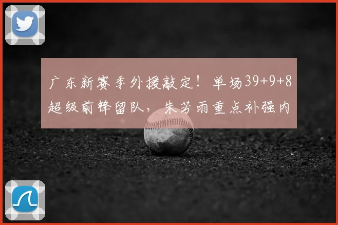 广东新赛季外援敲定！单场39+9+8超级前锋留队，朱芳雨重点补强内线
