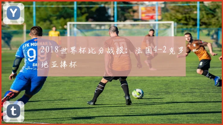 2018世界杯比分战报：法国4-2克罗地亚捧杯